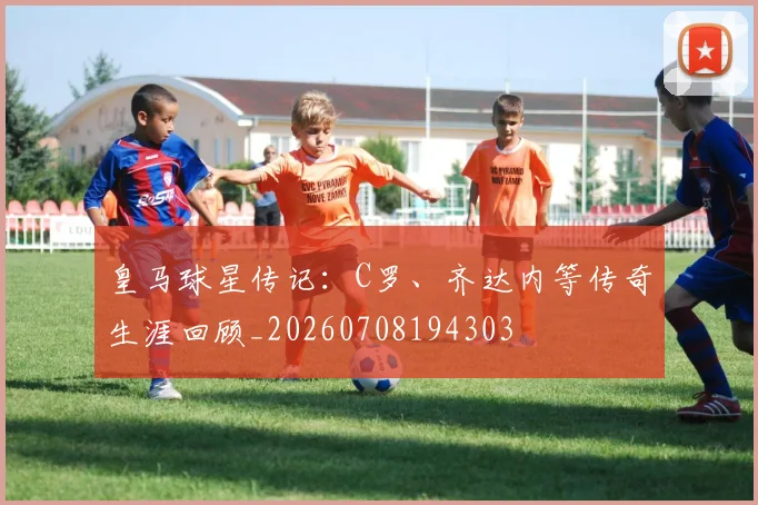 皇马球星传记：C罗、齐达内等传奇生涯回顾_20260708194303