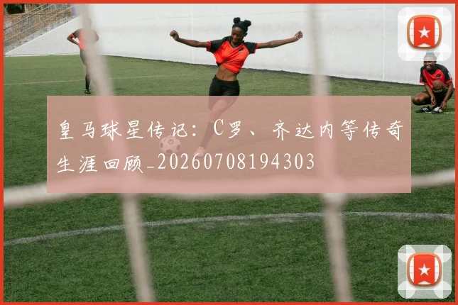 皇马球星传记：C罗、齐达内等传奇生涯回顾_20260708194303